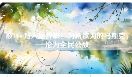 被1000万人逼辞职！为所欲为的马斯克，沦为全民公敌