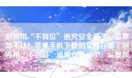 别再用“不到位”追究安全员了，监察部不让！苹果手机下载的文件在哪「别再用“不到位”追究安全员了，监察部不让！」
