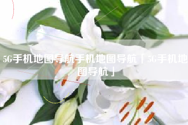 5G手机地图导航手机地图导航「5G手机地图导航」 5G手机地图导航手机地图导航「5G手机地图导航」